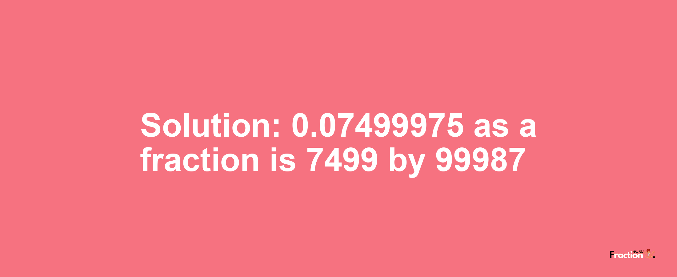 Solution:0.07499975 as a fraction is 7499/99987